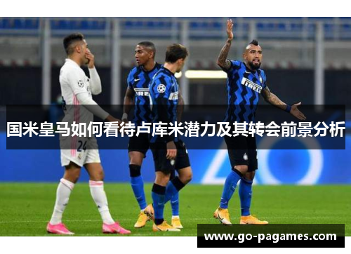 国米皇马如何看待卢库米潜力及其转会前景分析