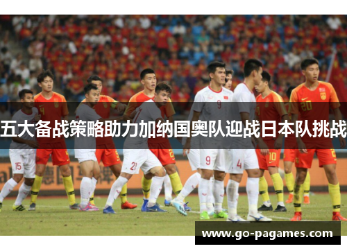 五大备战策略助力加纳国奥队迎战日本队挑战