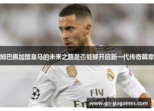 姆巴佩加盟皇马的未来之路是否能够开启新一代传奇篇章
