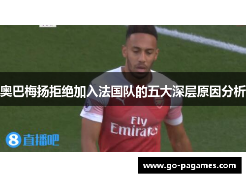 奥巴梅扬拒绝加入法国队的五大深层原因分析