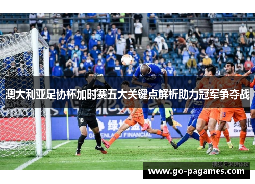 澳大利亚足协杯加时赛五大关键点解析助力冠军争夺战