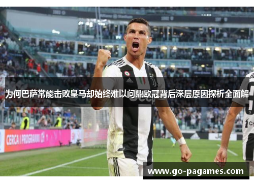 为何巴萨常能击败皇马却始终难以问鼎欧冠背后深层原因探析全面解 为何巴萨常能击败皇马却始终难以问鼎欧冠背后深层原因探析全面解