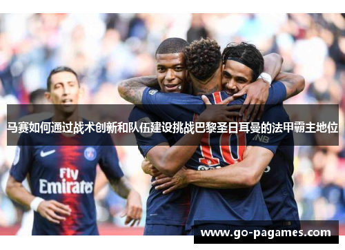 马赛如何通过战术创新和队伍建设挑战巴黎圣日耳曼的法甲霸主地位