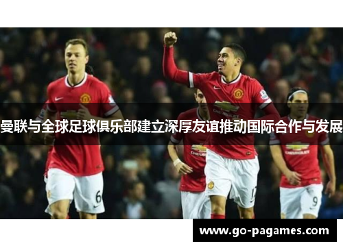 曼联与全球足球俱乐部建立深厚友谊推动国际合作与发展