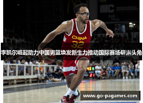 李凯尔崛起助力中国男篮焕发新生力推动国际赛场崭露头角