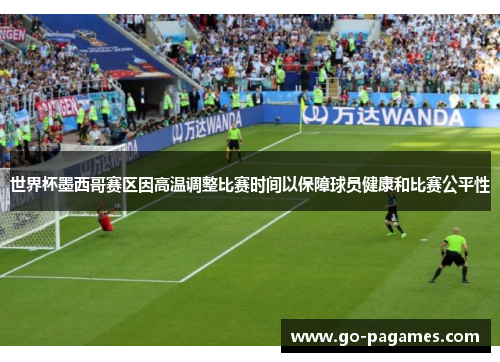 世界杯墨西哥赛区因高温调整比赛时间以保障球员健康和比赛公平性