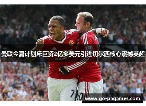 曼联今夏计划斥巨资2亿多美元引进切尔西核心震撼英超